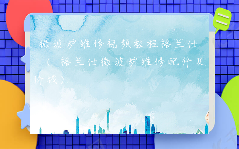 微波炉维修视频教程格兰仕 (格兰仕微波炉维修配件及价钱)